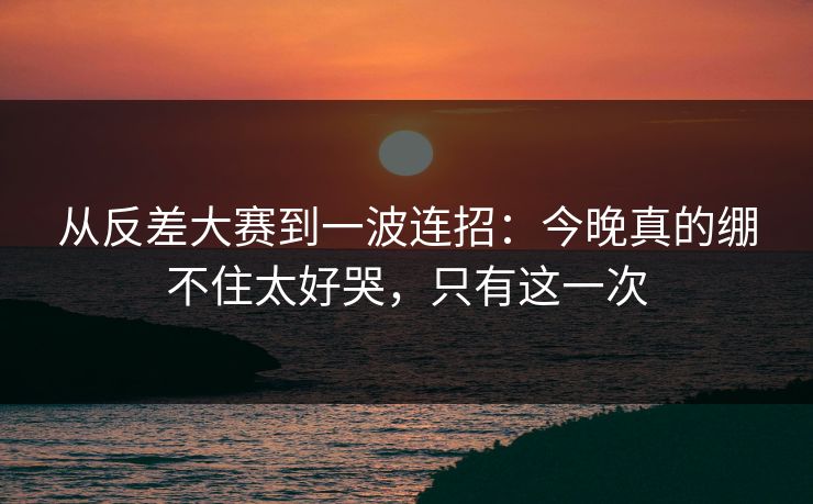 从反差大赛到一波连招：今晚真的绷不住太好哭，只有这一次