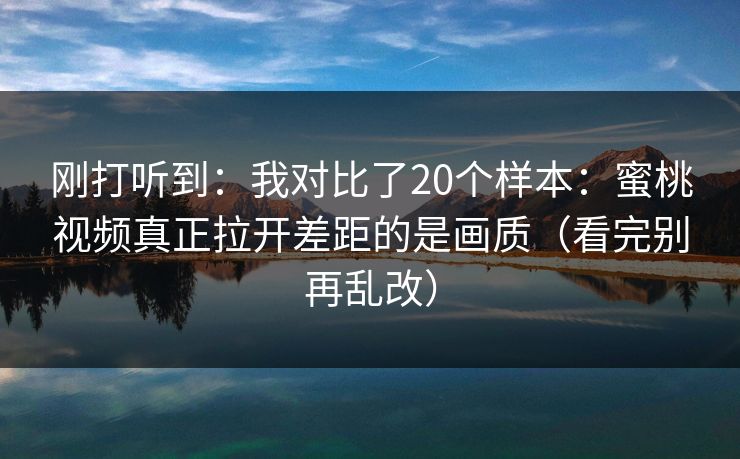 刚打听到：我对比了20个样本：蜜桃视频真正拉开差距的是画质（看完别再乱改）