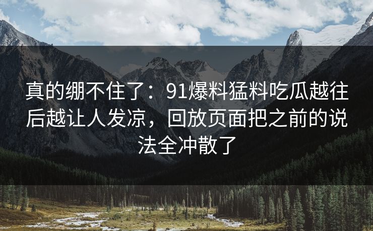 真的绷不住了：91爆料猛料吃瓜越往后越让人发凉，回放页面把之前的说法全冲散了